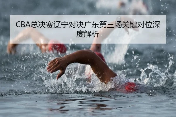 CBA总决赛辽宁对决广东第三场关键对位深度解析