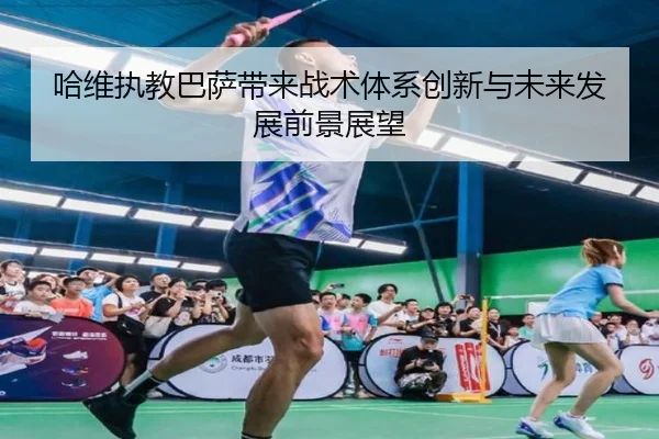 哈维执教巴萨带来战术体系创新与未来发展前景展望