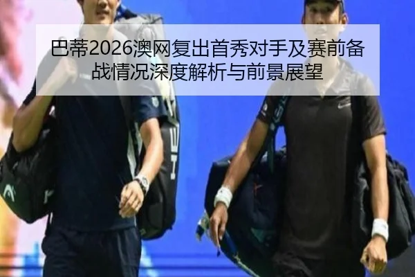 巴蒂2026澳网复出首秀对手及赛前备战情况深度解析与前景展望